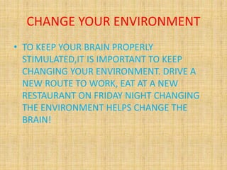 CHANGE YOUR ENVIRONMENT
• TO KEEP YOUR BRAIN PROPERLY
STIMULATED,IT IS IMPORTANT TO KEEP
CHANGING YOUR ENVIRONMENT. DRIVE A
NEW ROUTE TO WORK, EAT AT A NEW
RESTAURANT ON FRIDAY NIGHT CHANGING
THE ENVIRONMENT HELPS CHANGE THE
BRAIN!
 