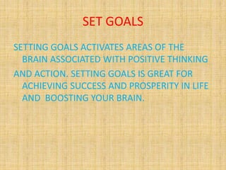 SET GOALS
SETTING GOALS ACTIVATES AREAS OF THE
BRAIN ASSOCIATED WITH POSITIVE THINKING
AND ACTION. SETTING GOALS IS GREAT FOR
ACHIEVING SUCCESS AND PROSPERITY IN LIFE
AND BOOSTING YOUR BRAIN.
 