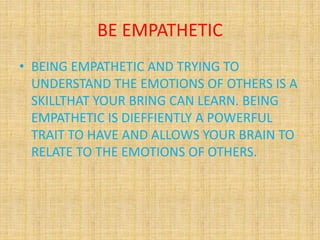 BE EMPATHETIC
• BEING EMPATHETIC AND TRYING TO
UNDERSTAND THE EMOTIONS OF OTHERS IS A
SKILLTHAT YOUR BRING CAN LEARN. BEING
EMPATHETIC IS DIEFFIENTLY A POWERFUL
TRAIT TO HAVE AND ALLOWS YOUR BRAIN TO
RELATE TO THE EMOTIONS OF OTHERS.
 