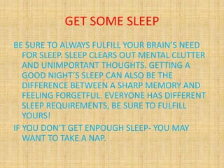 GET SOME SLEEP
BE SURE TO ALWAYS FULFILL YOUR BRAIN’S NEED
FOR SLEEP. SLEEP CLEARS OUT MENTAL CLUTTER
AND UNIMPORTANT THOUGHTS. GETTING A
GOOD NIGHT’S SLEEP CAN ALSO BE THE
DIFFERENCE BETWEEN A SHARP MEMORY AND
FEELING FORGETFUL. EVERYONE HAS DIFFERENT
SLEEP REQUIREMENTS, BE SURE TO FULFILL
YOURS!
IF YOU DON’T GET ENPOUGH SLEEP- YOU MAY
WANT TO TAKE A NAP.
 