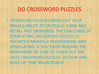 DO CROSSWORD PUZZLES
• CROSSWORD PUZZLES BRING OUT YOUR
BRAIN’S ABILITY TO CRITICALLY THINK AND
RECALL PAST MEMORIES. THE CHALLENGE OF
COMPLETING CROSSWORD PUZZLES IS
DEFINITELY MENTALLY INVIGORATING AND
STIMULATING. IF YOU ENJOY READING THE
NEWSPAPER, BE SURE TO CHECK OUT THE
DAILY CROSSWORD PUZZLES SECTION AND
BUILD UP THAT BRAIN POWER
 