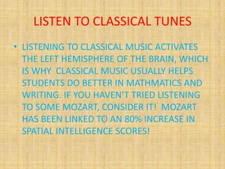 LISTEN TO CLASSICAL TUNES
• LISTENING TO CLASSICAL MUSIC ACTIVATES
THE LEFT HEMISPHERE OF THE BRAIN, WHICH
IS WHY CLASSICAL MUSIC USUALLY HELPS
STUDENTS DO BETTER IN MATHMATICS AND
WRITING. IF YOU HAVEN’T TRIED LISTENING
TO SOME MOZART, CONSIDER IT! MOZART
HAS BEEN LINKED TO AN 80% INCREASE IN
SPATIAL INTELLIGENCE SCORES!
 