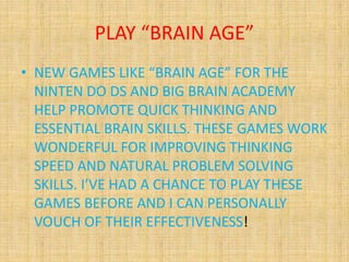 PLAY “BRAIN AGE”
• NEW GAMES LIKE “BRAIN AGE” FOR THE
NINTEN DO DS AND BIG BRAIN ACADEMY
HELP PROMOTE QUICK THINKING AND
ESSENTIAL BRAIN SKILLS. THESE GAMES WORK
WONDERFUL FOR IMPROVING THINKING
SPEED AND NATURAL PROBLEM SOLVING
SKILLS. I’VE HAD A CHANCE TO PLAY THESE
GAMES BEFORE AND I CAN PERSONALLY
VOUCH OF THEIR EFFECTIVENESS!
 