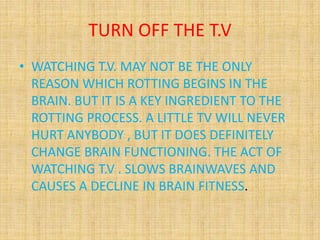 TURN OFF THE T.V
• WATCHING T.V. MAY NOT BE THE ONLY
REASON WHICH ROTTING BEGINS IN THE
BRAIN. BUT IT IS A KEY INGREDIENT TO THE
ROTTING PROCESS. A LITTLE TV WILL NEVER
HURT ANYBODY , BUT IT DOES DEFINITELY
CHANGE BRAIN FUNCTIONING. THE ACT OF
WATCHING T.V . SLOWS BRAINWAVES AND
CAUSES A DECLINE IN BRAIN FITNESS.
 