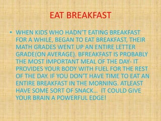 EAT BREAKFAST
• WHEN KIDS WHO HADN’T EATING BREAKFAST
FOR A WHILE, BEGAN TO EAT BREAKFAST, THEIR
MATH GRADES WENT UP AN ENTIRE LETTER
GRADE(ON AVERAGE). BFREAKFAST IS PROBABLY
THE MOST IMPORTANT MEAL OF THE DAY- IT
PROVIDES YOUR BODY WITH FUEL FOR THE REST
OF THE DAY. IF YOU DON’T HAVE TIME TO EAT AN
ENTIRE BREAKFAST IN THE MORNING. ATLEAST
HAVE SOME SORT OF SNACK… IT COULD GIVE
YOUR BRAIN A POWERFUL EDGE!
 