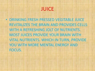 JUICE
• DRINKING FRESH PRESSED VEGITABLE JUICE
REVITALIZES THE BRAIN AND PROVIDES CELLS
WITH A REFRESHING JOLT OF NUTRIENTS.
MOST JUICES PROVIDE YOUR BRAIN WITH
VITAL NUTRIENTS. WHICH IN TURN, PROVIDE
YOU WITH MORE MENTAL ENERGY AND
FOCUS.
 