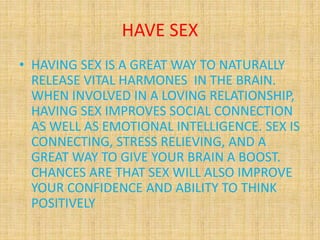HAVE SEX
• HAVING SEX IS A GREAT WAY TO NATURALLY
RELEASE VITAL HARMONES IN THE BRAIN.
WHEN INVOLVED IN A LOVING RELATIONSHIP,
HAVING SEX IMPROVES SOCIAL CONNECTION
AS WELL AS EMOTIONAL INTELLIGENCE. SEX IS
CONNECTING, STRESS RELIEVING, AND A
GREAT WAY TO GIVE YOUR BRAIN A BOOST.
CHANCES ARE THAT SEX WILL ALSO IMPROVE
YOUR CONFIDENCE AND ABILITY TO THINK
POSITIVELY
 