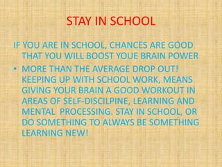 STAY IN SCHOOL
IF YOU ARE IN SCHOOL, CHANCES ARE GOOD
THAT YOU WILL BOOST YOUE BRAIN POWER
• MORE THAN THE AVERAGE DROP OUT!
KEEPING UP WITH SCHOOL WORK, MEANS
GIVING YOUR BRAIN A GOOD WORKOUT IN
AREAS OF SELF-DISCILPINE, LEARNING AND
MENTAL PROCESSING. STAY IN SCHOOL, OR
DO SOMETHING TO ALWAYS BE SOMETHING
LEARNING NEW!
 