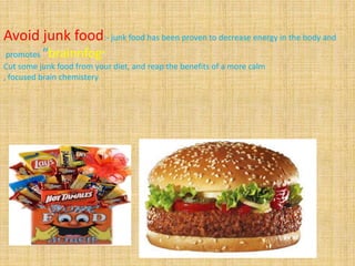 Avoid junk food:- junk food has been proven to decrease energy in the body and
promotes “brainnfog”
Cut some junk food from your diet, and reap the benefits of a more calm
, focused brain chemistery
 