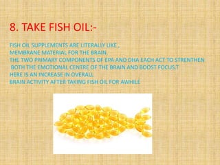 8. TAKE FISH OIL:-
FISH OIL SUPPLEMENTS ARE LITERALLY LIKE ,
MEMBRANE MATERIAL FOR THE BRAIN.
THE TWO PRIMARY COMPONENTS OF EPA AND DHA EACH ACT TO STRENTHEN
BOTH THE EMOTIONAL CENTRE OF THE BRAIN AND BOOST FOCUS.T
HERE IS AN INCREASE IN OVERALL
BRAIN ACTIVITY AFTER TAKING FISH OIL FOR AWHILE
 