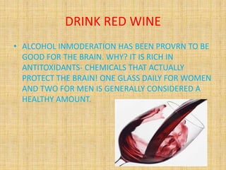 DRINK RED WINE
• ALCOHOL INMODERATION HAS BEEN PROVRN TO BE
GOOD FOR THE BRAIN. WHY? IT IS RICH IN
ANTITOXIDANTS- CHEMICAL...