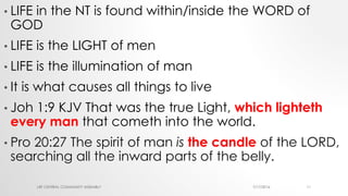 • LIFE in the NT is found within/inside the WORD of
GOD
• LIFE is the LIGHT of men
• LIFE is the illumination of man
• It is what causes all things to live
• Joh 1:9 KJV That was the true Light, which lighteth
every man that cometh into the world.
• Pro 20:27 The spirit of man is the candle of the LORD,
searching all the inward parts of the belly.
7/17/2016LRF CENTRAL COMMUNITY ASSEMBLY 11
 