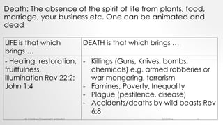 Death: The absence of the spirit of life from plants, food,
marriage, your business etc. One can be animated and
dead
7/17/2016LRF CENTRAL COMMUNITY ASSEMBLY 15
LIFE is that which
brings …
DEATH is that which brings …
- Healing, restoration,
fruitfulness,
illumination Rev 22:2;
John 1:4
- Killings (Guns, Knives, bombs,
chemicals) e.g. armed robberies or
war mongering, terrorism
- Famines, Poverty, Inequality
- Plague (pestilence, disease)
- Accidents/deaths by wild beasts Rev
6:8
 