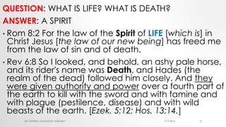QUESTION: WHAT IS LIFE? WHAT IS DEATH?
ANSWER: A SPIRIT
• Rom 8:2 For the law of the Spirit of LIFE [which is] in
Christ Jesus [the law of our new being] has freed me
from the law of sin and of death.
• Rev 6:8 So I looked, and behold, an ashy pale horse,
and its rider's name was Death, and Hades (the
realm of the dead) followed him closely. And they
were given authority and power over a fourth part of
the earth to kill with the sword and with famine and
with plague (pestilence, disease) and with wild
beasts of the earth. [Ezek. 5:12; Hos. 13:14.]
7/17/2016LRF CENTRAL COMMUNITY ASSEMBLY 16
 