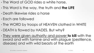 • The Word of GOD rides a white horse.
• This Word is the way, the truth and the LIFE
• Death likewise rides a horse
• Each are followed
• The WORD by troops of HEAVEN clothed in WHITE
• DEATH is flowed by HADES. But why?
• They were given authority and power to kill with the
sword and with famine and with plague (pestilence,
disease) and with wild beasts of the earth
7/17/2016LRF CENTRAL COMMUNITY ASSEMBLY 17
 