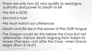 • There are only two (2) who qualify to seed/give
authority and power to Death to kill
• The first is GOD
• Second is man
• We must watch our utterances
• Death and life lies in the power of the OUR tongue
• The Dragon could do this before the Cross but not
afterwards—hence death reigning from Adam to
Moses (the law)—not after the Cross when Grace
reigns (Rom 5:14-21)
7/17/2016LRF CENTRAL COMMUNITY ASSEMBLY 18
 