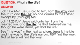 QUESTION: What is the Life?
ANSWER
Joh 14:6 AMP Jesus said to him, I am the Way and
the Truth and the Life; no one comes to the Father
except by (through) Me.
Joh 11:25 KJV Jesus said unto her, I am the
resurrection, and the life: he that believeth in me,
though he were dead, yet shall he live:
See “the way” in the next scripture. Jesus is the Life
and the way to the Life is narrow. FEW find the way.
Not all here will find the way
7/17/2016LRF CENTRAL COMMUNITY ASSEMBLY 19
 