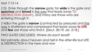 Mat 7:13-14
(13) Enter through the narrow gate; for wide is the gate and
spacious and broad is the way that leads away TO
DESTRUCTION (Death), and many are those who are
entering through it.
(14)But the gate is narrow (contracted by pressure) and the
way is straitened and compressed that leads away to LIFE,
and few are those who find it. [Deut. 30:19; Jer. 21:8.]
TWO GATES DISCUSSED. Where do each lead?
Not primarily about heaven and hell in the after-life but LIFE
& DESTRUCTION in the here and now
7/17/2016LRF CENTRAL COMMUNITY ASSEMBLY 20
 