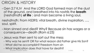 ORIGIN & HISTORY
• Gen 2:7 KJV And the LORD God formed man of the dust
of the ground, and breathed into his nostrils the breath
(neshâmâh) of life ; and man became a living soul.
neshâmâh: From H5395; vital breath, divine inspiration, …,
soul, spirit.
• Man sinned and died? Why? Because sin has wages or a
consequence—death (Rom 6:23)
• Jesus was then sent to sort out the mess
• Why was he sent? OR For what reason did Father give His Son?
• What did he accomplish? Freedom from sin
• What implication does that have for death?
7/17/2016LRF CENTRAL COMMUNITY ASSEMBLY 22
 