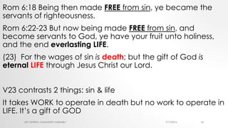 Rom 6:18 Being then made FREE from sin, ye became the
servants of righteousness.
Rom 6:22-23 But now being made FREE from sin, and
become servants to God, ye have your fruit unto holiness,
and the end everlasting LIFE.
(23) For the wages of sin is death; but the gift of God is
eternal LIFE through Jesus Christ our Lord.
V23 contrasts 2 things: sin & life
It takes WORK to operate in death but no work to operate in
LIFE. It’s a gift of GOD
7/17/2016LRF CENTRAL COMMUNITY ASSEMBLY 24
 