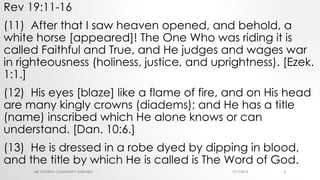Rev 19:11-16
(11) After that I saw heaven opened, and behold, a
white horse [appeared]! The One Who was riding it is
called Faithful and True, and He judges and wages war
in righteousness (holiness, justice, and uprightness). [Ezek.
1:1.]
(12) His eyes [blaze] like a flame of fire, and on His head
are many kingly crowns (diadems); and He has a title
(name) inscribed which He alone knows or can
understand. [Dan. 10:6.]
(13) He is dressed in a robe dyed by dipping in blood,
and the title by which He is called is The Word of God.
7/17/2016LRF CENTRAL COMMUNITY ASSEMBLY 4
 
