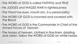 • The WORD of GOD is called FAITHFUL and TRUE
• He JUDGES and WAGES WAR in righteousness
• The Word has eyes, mouth etc. is a person(ality)
• The WORD OF GOD is crowned and covered with
the Blood
• The WORD of GOD is the Commander In Chief of the
Armed Forces of Heaven
• The troops of heaven, clothed in fine linen, dazzling
and clean, follow the WORD of GOD on white horses
7/17/2016LRF CENTRAL COMMUNITY ASSEMBLY 6
 