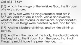 Col 1:15-18 KJV
(15) Who is the image of the invisible God, the firstborn
of every creature:
(16) For by him were all things created, that are in
heaven, and that are in earth, visible and invisible,
whether they be thrones, or dominions, or principalities,
or powers: all things were created by him, and for him:
(17) And he is before all things, and by him all things
consist.
(18) And he is the head of the body, the church: who is
the beginning, the firstborn from the dead; that in all
things he might have the preeminence. 7/17/2016LRF CENTRAL COMMUNITY ASSEMBLY 8
 