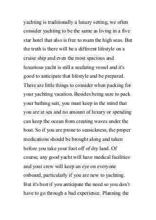 yachting is traditionally a luxury setting, we often
consider yachting to be the same as living in a five
star hotel that also is free to roam the high seas. But
the truth is there will be a different lifestyle on a
cruise ship and even the most spacious and
luxurious yacht is still a seafaring vessel and it's
good to anticipate that lifestyle and be prepared.
There are little things to consider when packing for
your yachting vacation. Besides being sure to pack
your bathing suit, you must keep in the mind that
you are at sea and no amount of luxury or spending
can keep the ocean from creating waves under the
boat. So if you are prone to seasickness, the proper
medications should be brought along and taken
before you take your foot off of dry land. Of
course, any good yacht will have medical facilities
and your crew will keep an eye on everyone
onboard, particularly if you are new to yachting.
But it's best if you anticipate the need so you don’t
have to go through a bad experience. Planning the
 