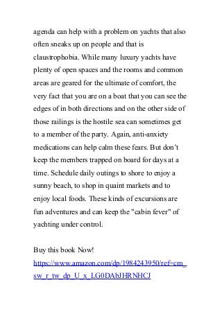agenda can help with a problem on yachts that also
often sneaks up on people and that is
claustrophobia. While many luxury yachts have
plenty of open spaces and the rooms and common
areas are geared for the ultimate of comfort, the
very fact that you are on a boat that you can see the
edges of in both directions and on the other side of
those railings is the hostile sea can sometimes get
to a member of the party. Again, anti-anxiety
medications can help calm these fears. But don’t
keep the members trapped on board for days at a
time. Schedule daily outings to shore to enjoy a
sunny beach, to shop in quaint markets and to
enjoy local foods. These kinds of excursions are
fun adventures and can keep the "cabin fever" of
yachting under control.
Buy this book Now!
https://www.amazon.com/dp/1984243950/ref=cm_
sw_r_tw_dp_U_x_LG0DAbJHRNHCJ
 