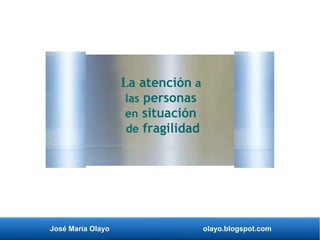 José María Olayo olayo.blogspot.com
La atención a
las personas
en situación
de fragilidad
 