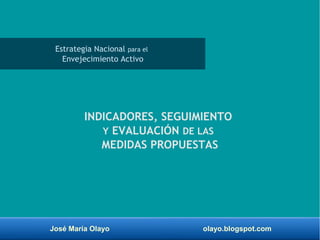 José María Olayo olayo.blogspot.com
INDICADORES, SEGUIMIENTO
Y EVALUACIÓN DE LAS
MEDIDAS PROPUESTAS
Estrategia Nacional para el
Envejecimiento Activo
 