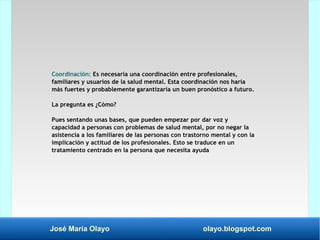José María Olayo olayo.blogspot.com
Coordinación: Es necesaria una coordinación entre profesionales,
familiares y usuarios de la salud mental. Esta coordinación nos haría
más fuertes y probablemente garantizaría un buen pronóstico a futuro.
La pregunta es ¿Cómo?
Pues sentando unas bases, que pueden empezar por dar voz y
capacidad a personas con problemas de salud mental, por no negar la
asistencia a los familiares de las personas con trastorno mental y con la
implicación y actitud de los profesionales. Esto se traduce en un
tratamiento centrado en la persona que necesita ayuda
 
