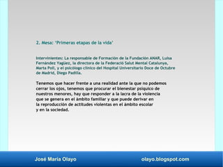 José María Olayo olayo.blogspot.com
2. Mesa: ‘Primeras etapas de la vida’
Intervinientes: La responsable de Formación de la Fundación ANAR, Luisa
Fernández Yagüez, la directora de la Federació Salut Mental Catalunya,
Marta Poll, y el psicólogo clínico del Hospital Universitario Doce de Octubre
de Madrid, Diego Padilla.
Tenemos que hacer frente a una realidad ante la que no podemos
cerrar los ojos, tenemos que procurar el bienestar psíquico de
nuestros menores, hay que responder a la lacra de la violencia
que se genera en el ámbito familiar y que puede derivar en
la reproducción de actitudes violentas en el ámbito escolar
y en la sociedad.
 