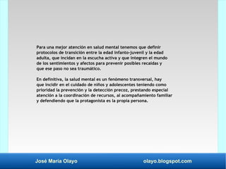 José María Olayo olayo.blogspot.com
Para una mejor atención en salud mental tenemos que definir
protocolos de transición entre la edad infanto-juvenil y la edad
adulta, que incidan en la escucha activa y que integren el mundo
de los sentimientos y afectos para prevenir posibles recaídas y
que ese paso no sea traumático.
En definitiva, la salud mental es un fenómeno transversal, hay
que incidir en el cuidado de niños y adolescentes teniendo como
prioridad la prevención y la detección precoz, prestando especial
atención a la coordinación de recursos, al acompañamiento familiar
y defendiendo que la protagonista es la propia persona.
 