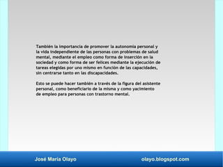 José María Olayo olayo.blogspot.com
También la importancia de promover la autonomía personal y
la vida independiente de las personas con problemas de salud
mental, mediante el empleo como forma de inserción en la
sociedad y como forma de ser felices mediante la ejecución de
tareas elegidas por uno mismo en función de las capacidades,
sin centrarse tanto en las discapacidades.
Esto se puede hacer también a través de la figura del asistente
personal, como beneficiario de la misma y como yacimiento
de empleo para personas con trastorno mental.
 