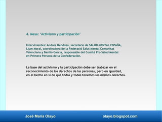 José María Olayo olayo.blogspot.com
4. Mesa: ‘Activismo y participación’
Intervinientes: Andrés Mendoza, secretario de SALUD MENTAL ESPAÑA,
Llum Moral, coordinadora de la Federació Salut Mental Comunitat
Valenciana y Basilio García, responsable del Comité Pro Salud Mental
en Primera Persona de la Confederación.
La base del activismo y la participación debe ser trabajar en el
reconocimiento de los derechos de las personas, pero en igualdad,
en el hecho en sí de que todos y todas tenemos los mismos derechos.
 