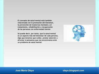 José María Olayo olayo.blogspot.com
El concepto de salud mental está también
relacionado con la promoción del bienestar,
la prevención de trastornos mentales y el
tratamiento, rehabilitación y recuperación
de las personas con enfermedad mental.
Se puede decir, por tanto, que la salud mental
es un aspecto más del bienestar de cada persona.
Algo que tenemos que cuidar, prestar atención y
afrontar si pensamos que nos encontramos ante
un problema de salud mental.
 