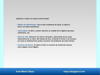 José María Olayo olayo.blogspot.com
Aspectos a cuidar en nuestra salud mental:
- Hábitos de alimentación. Para evitar problemas de salud, lo ideal es
llevar una dieta equilibrada.
- Autocuidado. Es decir, prestar atención al cuidado de la higiene personal,
vestimenta, etc.
- Estilo de vida. Potenciar los ritmos tranquilos, disfrutando de las cosas
importantes de la vida y del tiempo de ocio, evitando el stress y los excesos,
así como el sedentarismo ayuda a prevenir los problemas de salud mental.
- Consumo de tóxicos. Es básico evitar el consumo de sustancias tóxicas,
tanto legales como ilegales.
 