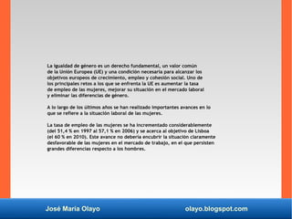 José María Olayo olayo.blogspot.com
La igualdad de género es un derecho fundamental, un valor común
de la Unión Europea (UE) y una condición necesaria para alcanzar los
objetivos europeos de crecimiento, empleo y cohesión social. Uno de
los principales retos a los que se enfrenta la UE es aumentar la tasa
de empleo de las mujeres, mejorar su situación en el mercado laboral
y eliminar las diferencias de género.
A lo largo de los últimos años se han realizado importantes avances en lo
que se refiere a la situación laboral de las mujeres.
La tasa de empleo de las mujeres se ha incrementado considerablemente
(del 51,4 % en 1997 al 57,1 % en 2006) y se acerca al objetivo de Lisboa
(el 60 % en 2010). Este avance no debería encubrir la situación claramente
desfavorable de las mujeres en el mercado de trabajo, en el que persisten
grandes diferencias respecto a los hombres.
 