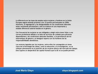 José María Olayo olayo.blogspot.com
La diferencia en las tasas de empleo entre mujeres y hombres en la Unión
Europea seguía estando próxima a los 15 puntos porcentuales en 2006.
Asimismo, la segregación y las desigualdades en las condiciones laborales
están resultando persistentes y ello se traduce en una importante y
estable diferencia salarial basada en el género.
Con frecuencia las mujeres se ven obligadas a elegir entre tener hijos o una
carrera profesional debido a la falta de servicios de cuidado para personas
dependientes y de condiciones laborales flexibles, a la persistencia de los
estereotipos de género y al desigual reparto con los hombres de las
responsabilidades domésticas.
Los avances logrados por las mujeres, entre ellos los conseguidos en áreas
clave de la Estrategia de Lisboa, como la educación y la investigación, no se
reflejan plenamente en la posición de las mujeres dentro del mercado de trabajo.
Esto supone un desperdicio de capital humano que la UE no se puede permitir.
 