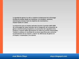 José María Olayo olayo.blogspot.com
La igualdad de género ha sido un objetivo fundamental de la Estrategia
europea de empleo desde sus comienzos. Se considera, asimismo,
esencial para avanzar hacia los objetivos de crecimiento y
empleo fijados en Lisboa.
Las directrices para el empleo aplicadas durante el periodo 2005-2008
de la Estrategia de Lisboa subrayan que la integración de la dimensión de
género (mainstreaming de género) y la promoción de la igualdad entre
hombres y mujeres deben garantizarse en todas las acciones emprendidas.
También se destaca la necesidad de acciones específicas para aumentar
la participación de las mujeres y reducir las diferencias de género en
el empleo, el desempleo y los salarios.
 