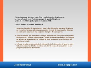 José María Olayo olayo.blogspot.com
Este enfoque dual (acciones específicas y mainstreaming de género) se
ha visto reforzado en el Pacto europeo por la igualdad de género
aprobado por el Consejo Europeo de marzo de 2006.
El Pacto anima a los Estados miembros a:
- fomentar el empleo de las mujeres y reducir las diferencias por razón de género
en el empleo; les pide, además, que estudien el modo de hacer que los sistemas
de protección social sean más propicios al empleo de las mujeres;
 adoptar medidas que promuevan un mejor equilibrio del trabajo y la vida privada
para hombres y mujeres (objetivos del Consejo de Barcelona respecto del cuidado
de la infancia, servicios para el cuidado de otras personas a cargo, fomento del
permiso parental);
 reforzar la gobernanza mediante la integración de la dimensión de género, sobre
todo animando a los Estados miembros a incluir la perspectiva de género en sus
programas nacionales de reforma.
 