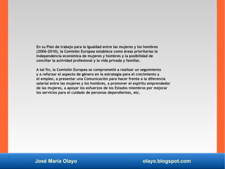 José María Olayo olayo.blogspot.com
En su Plan de trabajo para la igualdad entre las mujeres y los hombres
(2006-2010), la Comisión Europea establece como áreas prioritarias la
independencia económica de mujeres y hombres y la posibilidad de
conciliar la actividad profesional y la vida privada y familiar.
A tal fin, la Comisión Europea se comprometió a realizar un seguimiento
y a reforzar el aspecto de género en la estrategia para el crecimiento y
el empleo, a presentar una Comunicación para hacer frente a la diferencia
salarial entre las mujeres y los hombres, a promover el espíritu emprendedor
de las mujeres, a apoyar los esfuerzos de los Estados miembros por mejorar
los servicios para el cuidado de personas dependientes, etc.
 