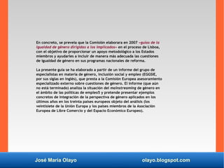 José María Olayo olayo.blogspot.com
En concreto, se preveía que la Comisión elaborara en 2007 «guías de la
igualdad de género dirigidas a los implicados» en el proceso de Lisboa,
con el objetivo de proporcionar un apoyo metodológico a los Estados
miembros y ayudarles a incluir de manera más adecuada las cuestiones
de igualdad de género en sus programas nacionales de reforma.
La presente guía se ha elaborado a partir de un informe del grupo de
especialistas en materia de género, inclusión social y empleo (EGGSIE,
por sus siglas en inglés), que presta a la Comisión Europea asesoramiento
especializado externo sobre cuestiones de género. El informe (que aún
no está terminado) analiza la situación del mainstreaming de género en
el ámbito de las políticas de empleo5 y pretende presentar ejemplos
concretos de integración de la perspectiva de género aplicados en los
últimos años en los treinta países europeos objeto del análisis (los
veintisiete de la Unión Europa y los países miembros de la Asociación
Europea de Libre Comercio y del Espacio Económico Europeo).
 