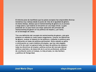 José María Olayo olayo.blogspot.com
El informe pone de manifiesto que los países europeos han emprendido diversas
iniciativas muy valiosas desde el punto de vista de la igualdad de género.
Al mismo tiempo, destaca que el mainstreaming de género es un proceso
a largo plazo y que todavía se encuentra en una etapa inicial. La guía
pretende ser un paso hacia una mejor aplicación del principio del
mainstreaming de género en las políticas de empleo y, por tanto,
en la Estrategia de Lisboa.
Tras una definición del concepto de mainstreaming de género, esta guía
propone un método en cuatro pasos (organizarse, conocer las diferencias
de género, evaluar el impacto en las políticas y rediseñar la política) para
su aplicación en todas las políticas pertinentes. Dicho método se aplica
a continuación en cuatro ámbitos principales, que han sido elegidos
con el fin de cubrir en general todos los tipos de políticas de empleo y
todas las directrices de empleo: políticas activas del mercado laboral,
políticas salariales y de desarrollo de la carrera profesional, políticas
de conciliación (entre el trabajo, la vida privada y la vida familiar)
y políticas de flexiguridad.
 