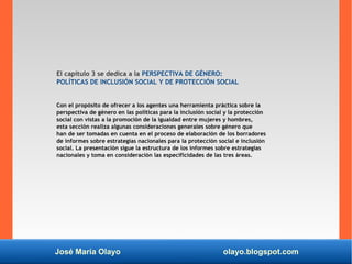 José María Olayo olayo.blogspot.com
El capítulo 3 se dedica a la PERSPECTIVA DE GÉNERO:
POLÍTICAS DE INCLUSIÓN SOCIAL Y DE PROTECCIÓN SOCIAL
Con el propósito de ofrecer a los agentes una herramienta práctica sobre la
perspectiva de género en las políticas para la inclusión social y la protección
social con vistas a la promoción de la igualdad entre mujeres y hombres,
esta sección realiza algunas consideraciones generales sobre género que
han de ser tomadas en cuenta en el proceso de elaboración de los borradores
de informes sobre estrategias nacionales para la protección social e inclusión
social. La presentación sigue la estructura de los informes sobre estrategias
nacionales y toma en consideración las especificidades de las tres áreas.
 