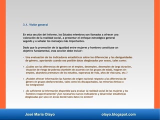 José María Olayo olayo.blogspot.com
3.1. Visión general
En esta sección del informe, los Estados miembros son llamados a ofrecer una
valoración de la realidad social, a presentar el enfoque estratégico general
seguido y a señalar los mensajes más importantes.
Dado que la promoción de la igualdad entre mujeres y hombres constituye un
objetivo fundamental, esta sección debe incluir:
- Una evaluación de los indicadores estadísticos sobre las diferencias y las desigualdades
de género, aportando cuando sea posible datos desglosados por sexos, tales como:
• ¿Cuáles son las diferencias de género en el empleo, desempleo, desempleo de larga duración,
situación de riesgo de pobreza (también de acuerdo con los grupos de edad), hogares sin
empleo, abandono prematuro de los estudios, esperanza de vida, años de vida sana, etc.?
• ¿Pueden ofrecer información las fuentes de origen nacional respecto a las diferencias de
género en grupos desfavorecidos, tales como los discapacitados, las minorías étnicas o
los inmigrantes?
• ¿Es suficiente la información disponible para evaluar la realidad social de las mujeres y los
hombres respectivamente? ¿Son necesarios nuevos indicadores y desarrollar estadísticas
desglosadas por sexo en áreas donde tales datos no existen?
 