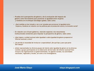 José María Olayo olayo.blogspot.com
- Pruebas de la perspectiva de género y de la evaluación del impacto de
género como herramienta para promover la igualdad entre mujeres
y hombres en el enfoque estratégico global, tales como:
• ¿Qué medidas se han tomado o van a ser tomadas para promover la igualdad entre
mujeres y hombres en relación con las políticas para la protección social y la inclusión social?
- En relación con el buen gobierno, mención especial a los mecanismos
institucionales existentes para impulsar la perspectiva de género, tales como:
• ¿Qué órgano o unidad nacional sobre igualdad o sobre igualdad de género preparará el
informe nacional y cómo?
• ¿Se percibe la necesidad de involucrar a especialistas? ¿De qué tipo y para qué parte
del trabajo?
• ¿Están representados los diversos grupos de interés sobre igualdad de género en los diversos
comités o grupos participantes en la elaboración del borrador del informe nacional? Esto
incluye a las organizaciones no gubernamentales, los agentes sociales, las autoridades
nacionales, regionales y locales, así como a los investigadores.
 