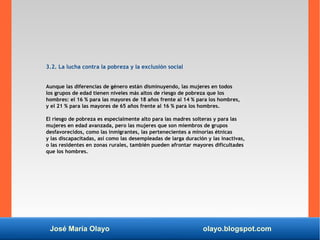 José María Olayo olayo.blogspot.com
3.2. La lucha contra la pobreza y la exclusión social
Aunque las diferencias de género están disminuyendo, las mujeres en todos
los grupos de edad tienen niveles más altos de riesgo de pobreza que los
hombres: el 16 % para las mayores de 18 años frente al 14 % para los hombres,
y el 21 % para las mayores de 65 años frente al 16 % para los hombres.
El riesgo de pobreza es especialmente alto para las madres solteras y para las
mujeres en edad avanzada, pero las mujeres que son miembros de grupos
desfavorecidos, como las inmigrantes, las pertenecientes a minorías étnicas
y las discapacitadas, así como las desempleadas de larga duración y las inactivas,
o las residentes en zonas rurales, también pueden afrontar mayores dificultades
que los hombres.
 