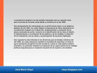 José María Olayo olayo.blogspot.com
La perspectiva de género ha sido también impulsada como un requisito clave
para el proceso de inclusión social desde su comienzo en el año 2000.
Este planteamiento fue reimpulsado con un perfil incluso mayor en los objetivos
globales del año 2002, los cuales fijaban la importancia de tomar plenamente en
consideración el género en el desarrollo, implementación y evaluación de los
planes nacionales de acción, inclusive en la identificación de los retos; el diseño,
la implementación y la evaluación de las políticas y de las medidas; la selección
de los indicadores y de las metas; y la participación de las partes implicadas.
Este requisito ha sido reiterado en las directrices para los Estados miembros del
año 2006, las cuales destacaron también la necesidad de especificar el modo en
que la perspectiva de género ha sido tomada en cuenta en cada objetivo político
prioritario, en particular mediante la evaluación de las repercusiones de las medidas
políticas propuestas para la respectiva situación de las mujeres y los hombres.
 